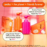 image of amika forever friend refillable shampoo + conditioner bottles with normcore shampoo + conditioner refill pouches. "amika + the planet = friends forever" forever friend reduces environmental impact by 69%*. using forever friend + refill pouches reduce environmental impact by 98%**. *after using 1 ff bottle for 1 year, compared to 2 PCR bottles.**after using 1 ff bottle w/1 sustainable pouch for 2 years,compared to 2 PCR bottles